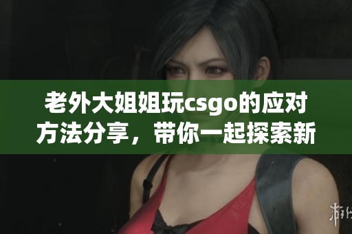 老外大姐姐玩csgo的应对方法分享，带你一起探索新玩法