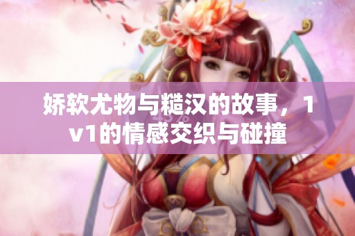 娇软尤物与糙汉的故事，1v1的情感交织与碰撞