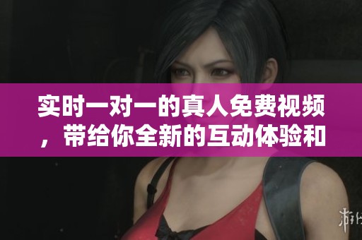 实时一对一的真人免费视频，带给你全新的互动体验和乐趣
