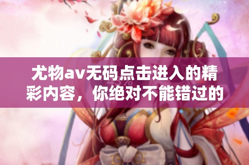 尤物****点击进入的精彩内容，你绝对不能错过的体验和乐趣！