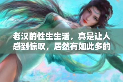 老汉的性生生活，真是让人感到惊叹，居然有如此多的趣事！