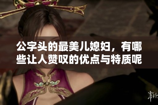公字头的最美儿媳妇，有哪些让人赞叹的优点与特质呢