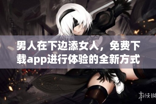 男人在下边添女人，免费下载app进行体验的全新方式