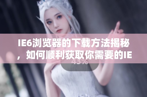IE6浏览器的下载方法揭秘，如何顺利获取你需要的IE6浏览器版本
