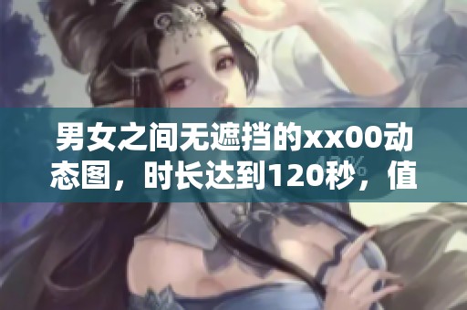 男女之间无遮挡的xx00动态图，时长达到120秒，值得一看！