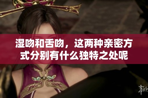 湿吻和舌吻，这两种亲密方式分别有什么独特之处呢
