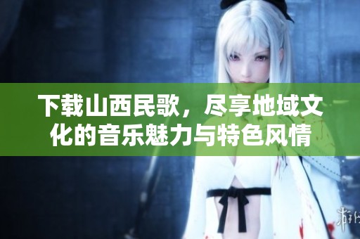 下载山西民歌，尽享地域文化的音乐魅力与特色风情