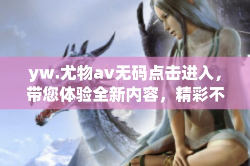 yw.尤物****点击进入，带您体验全新内容，精彩不容错过！