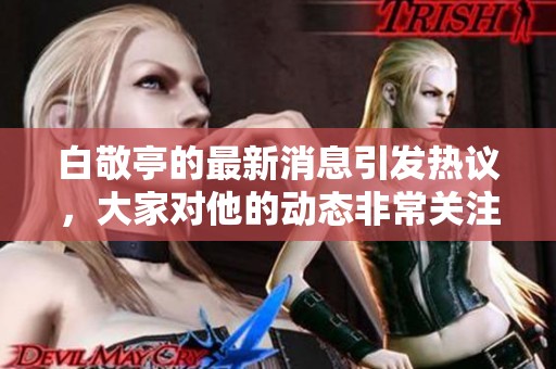 白敬亭的最新消息引发热议，大家对他的动态非常关注