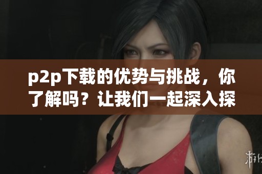p2p下载的优势与挑战，你了解吗？让我们一起深入探讨这项技术。