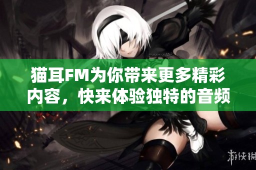 猫耳FM为你带来更多精彩内容，快来体验独特的音频娱乐吧！
