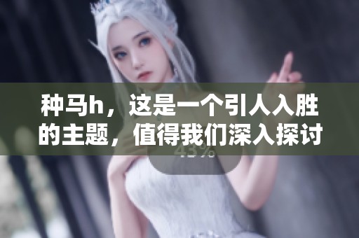 种马h，这是一个引人入胜的主题，值得我们深入探讨和研究。