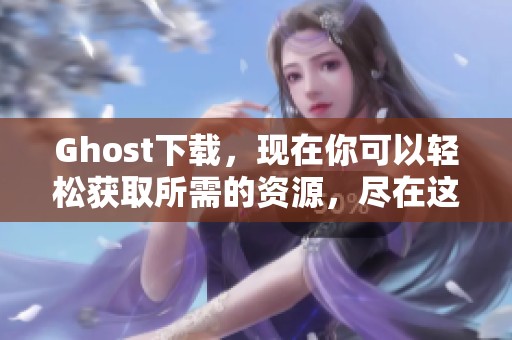 Ghost下载，现在你可以轻松获取所需的资源，尽在这里！
