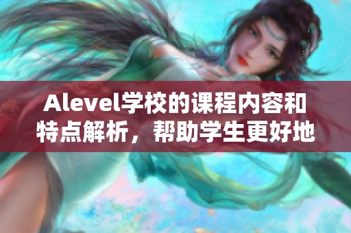 Alevel学校的课程内容和特点解析，帮助学生更好地了解学习方向