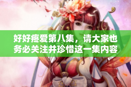 好好疼爱第八集，请大家也务必关注并珍惜这一集内容的精彩之处