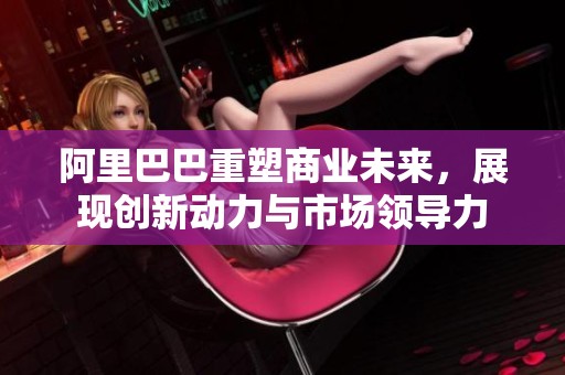 阿里巴巴重塑商业未来，展现创新动力与市场领导力