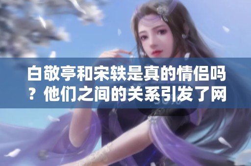 白敬亭和宋轶是真的情侣吗？他们之间的关系引发了网友的热议。