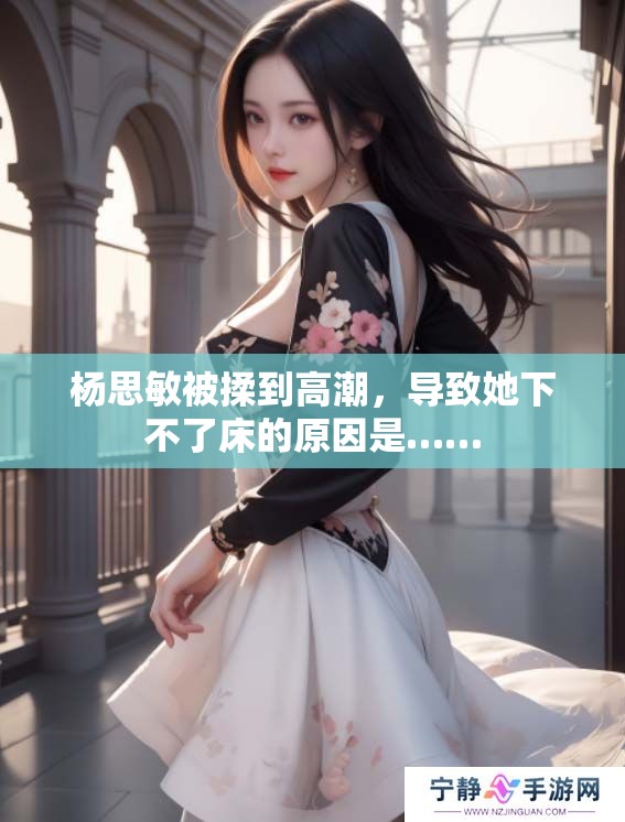 杨思敏被揉到高潮，导致她下不了床的原因是……