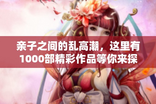亲子之间的乱高潮，这里有1000部精彩作品等你来探索