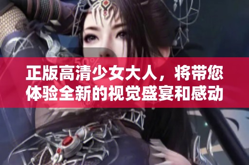 正版高清少女大人，将带您体验全新的视觉盛宴和感动故事