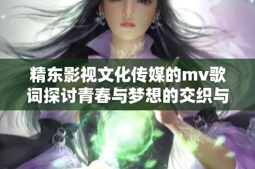 精东影视文化传媒的mv歌词探讨青春与梦想的交织与追寻