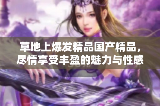 草地上爆发精品****，尽情享受丰盈的魅力与性感。