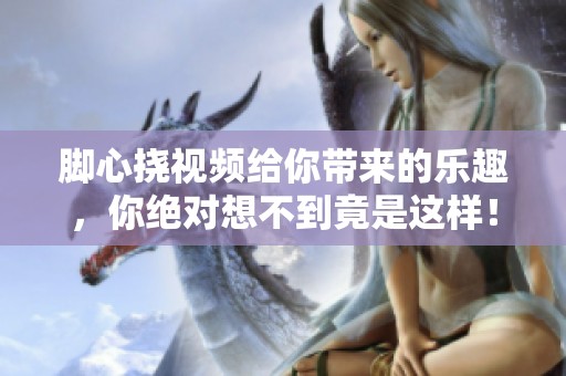 脚心挠视频给你带来的乐趣，你绝对想不到竟是这样！