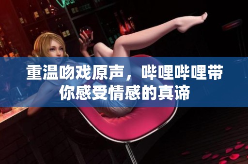 重温吻戏原声，哔哩哔哩带你感受情感的真谛