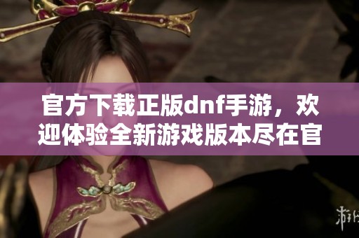 官方下载正版dnf手游，欢迎体验全新游戏版本尽在官方网站