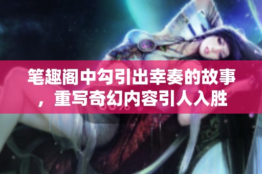 笔趣阁中勾引出幸奏的故事，重写奇幻内容引人入胜