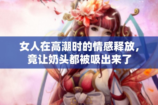 女人在高潮时的情感释放，竟让奶头都被吸出来了