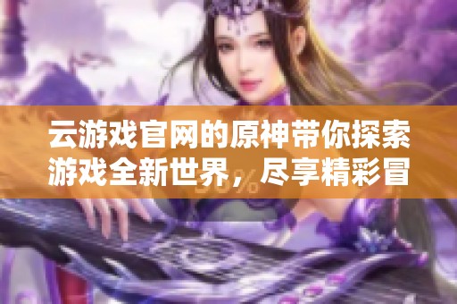 云游戏官网的原神带你探索游戏全新世界，尽享精彩冒险体验