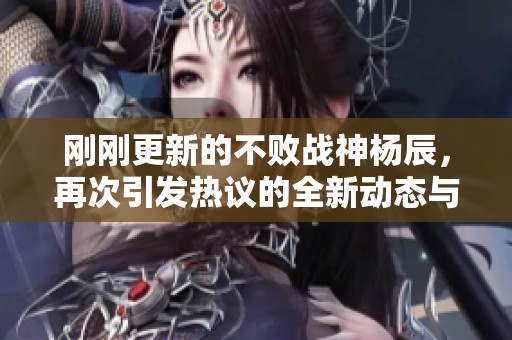 刚刚更新的不败战神杨辰，再次引发热议的全新动态与精彩更新内容