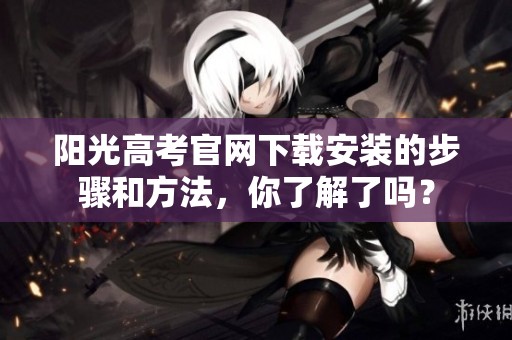 阳光高考官网下载安装的步骤和方法，你了解了吗？