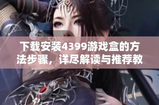 下载安装4399游戏盒的方法步骤，详尽解读与推荐教程分享