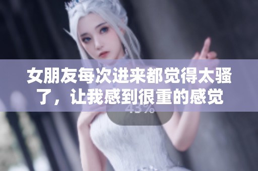 女朋友每次进来都觉得太骚了，让我感到很重的感觉