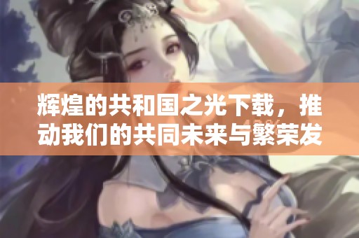 辉煌的共和国之光下载，推动我们的共同未来与繁荣发展