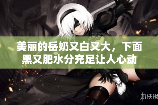 美丽的岳奶又白又大，下面黑又肥水分充足让人心动