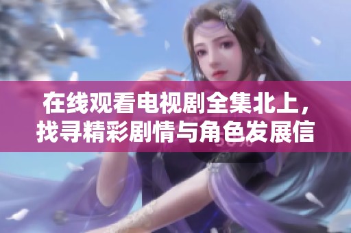 在线观看电视剧全集北上，找寻精彩剧情与角色发展信息