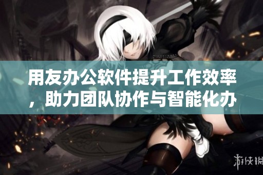 用友办公软件提升工作效率，助力团队协作与智能化办公应用