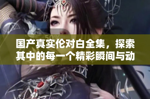 国产真实伦对白全集，探索其中的每一个精彩瞬间与动人情节