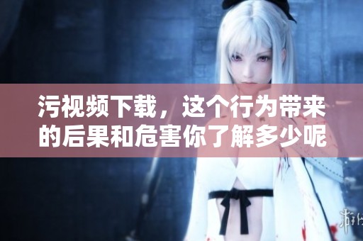 污视频下载，这个行为带来的后果和危害你了解多少呢