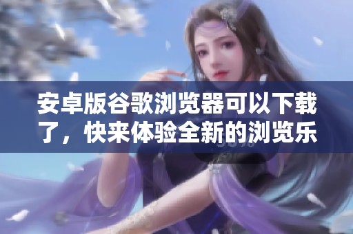 安卓版谷歌浏览器可以下载了，快来体验全新的浏览乐趣吧