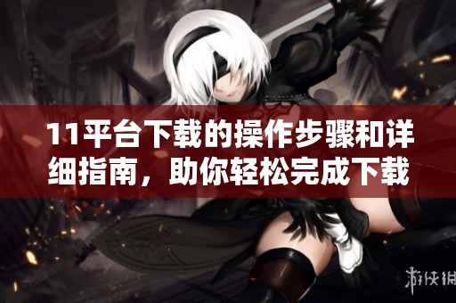 11平台下载的操作步骤和详细指南，助你轻松完成下载任务