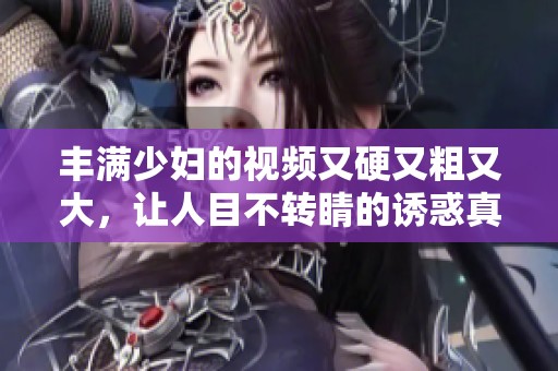丰满少妇的视频又硬又粗又大，让人目不转睛的诱惑真是难以抵挡