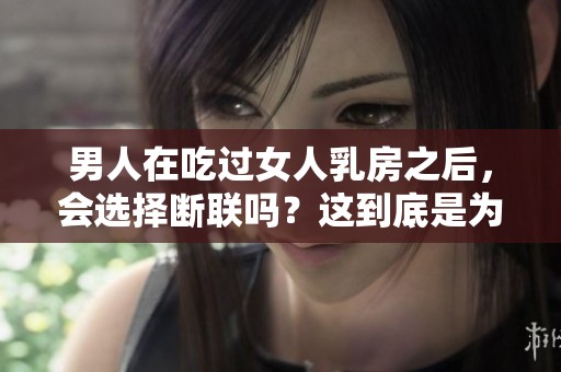 男人在吃过女人乳房之后，会选择断联吗？这到底是为何引发的情感变化呢？