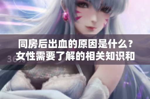 同房后出血的原因是什么？女性需要了解的相关知识和注意事项。