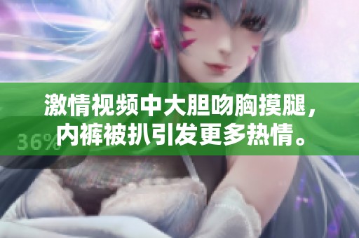激情视频中大胆吻胸摸腿，内裤被扒引发更多热情。