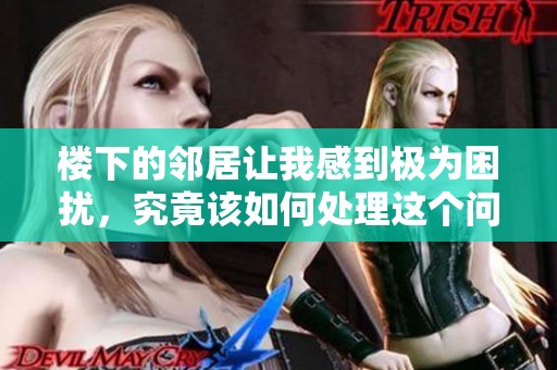 楼下的邻居让我感到极为困扰，究竟该如何处理这个问题呢