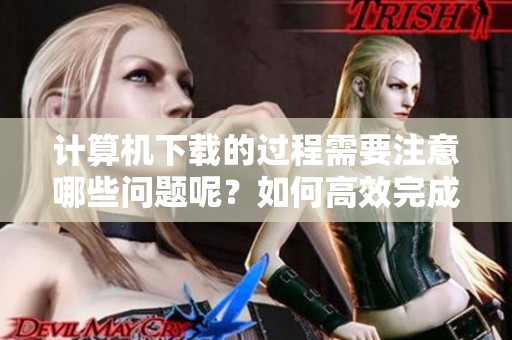 计算机下载的过程需要注意哪些问题呢？如何高效完成计算机上的下载？